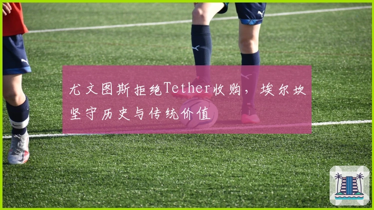 尤文图斯拒绝Tether收购，埃尔坎坚守历史与传统价值