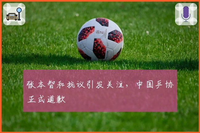 张本智和抗议引发关注，中国乒协正式道歉