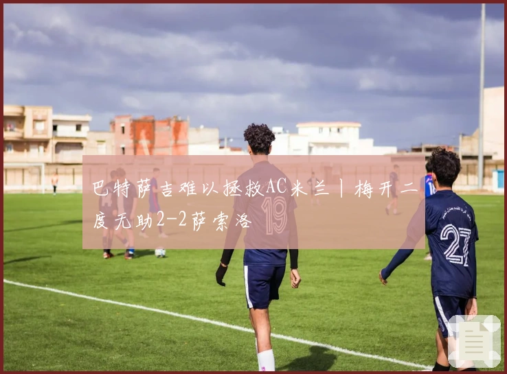 巴特萨吉难以拯救AC米兰丨梅开二度无助2-2萨索洛