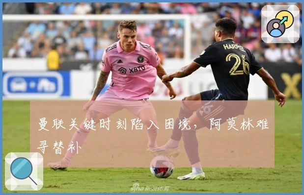 曼联关键时刻陷入困境，阿莫林难寻替补