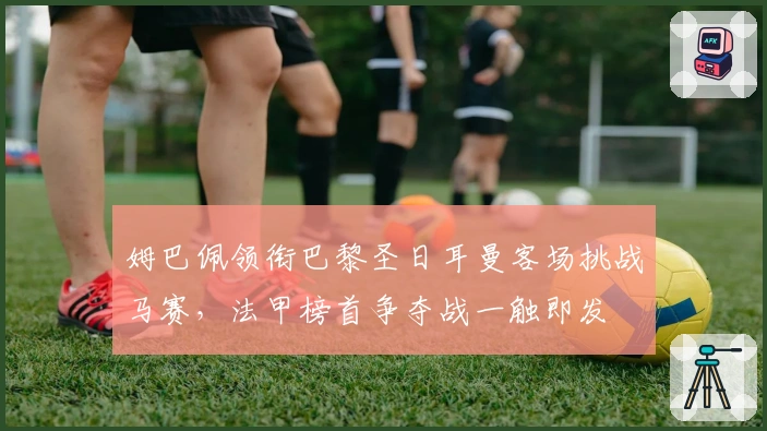 姆巴佩领衔巴黎圣日耳曼客场挑战马赛，法甲榜首争夺战一触即发