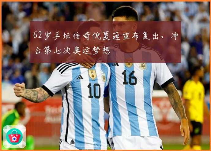 62岁乒坛传奇倪夏莲宣布复出，冲击第七次奥运梦想